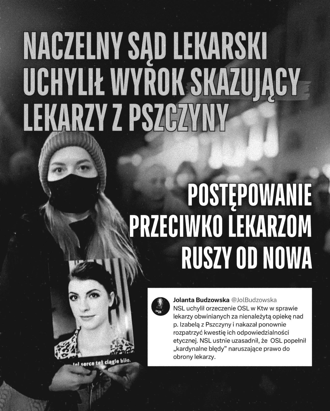 
NACZELNY SĄD LEKARSKI UCHYLIŁ WYROK SKAZUJĄCY LEKARZY Z PSZCZYNY
POSTĘPOWANIE PRZECIWKO LEKARZOM RUSZY OD NOWA
jej serce też ciągle biło.

Jolanta Budzowska:
NSL uchylił orzeczenie OSL w Ktw w sprawie lekarzy obwinianych za nienależytą opiekę nad p. Izabelą z Pszczyny i nakazał ponownie rozpatrzyć kwestię ich odpowiedzialności etycznej. NSL ustnie uzasadnił, że OSL popełnił ,,kardynalne błędy" naruszające prawo do obrony lekarzy.