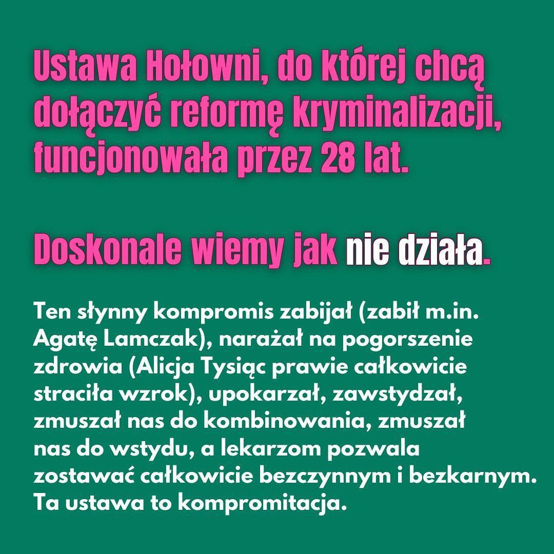 
Ustawa Hołowni, do której chcą dołączyć reformę kryminalizacji, funkcjonowała przez 28 lat.
Doskonale wiemy jak nie działa.
Ten słynny kompromis zabijał (zabił m.in. Agatę Lamczak), narażał na pogorszenie zdrowia (Alicja Tysiąc prawie całkowicie straciła wzrok), upokarzał, zawstydzał, zmuszał nas do kombinowania, zmuszał nas do wstydu, a lekarzom pozwala zostawać całkowicie bezczynnym i bezkarnym. Ta ustawa to kompromitacja.