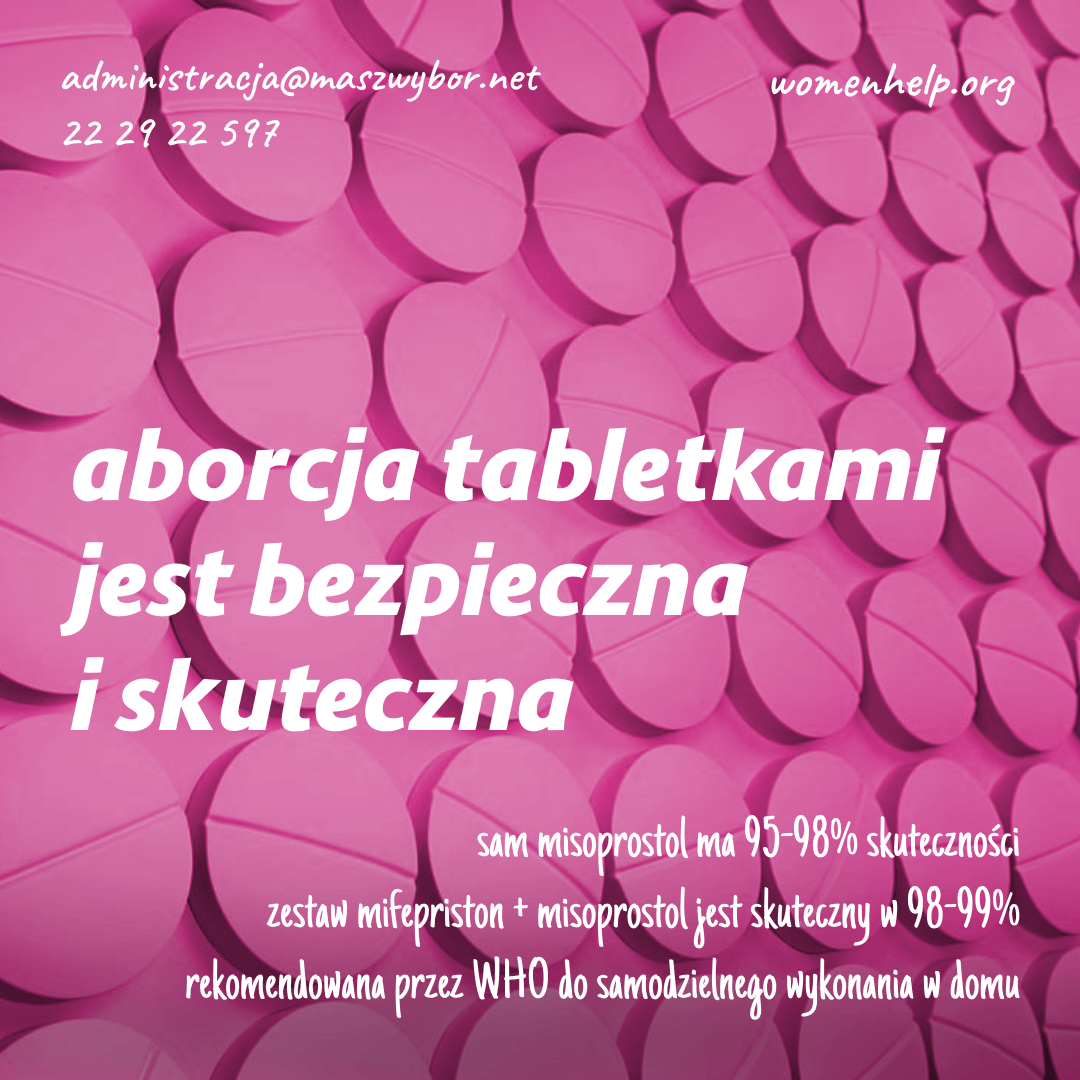 
administracja@maszwybor.net 22 29 22 597
womenhelp.org
aborcja tabletkami jest bezpieczna
i skuteczna
sam misoprostol ma 95-98% skuteczności
zestaw mifepriston + misoprostol jest skuteczny w 98-99% rekomendowana przez WHO do samodzielnego wykonania w domu