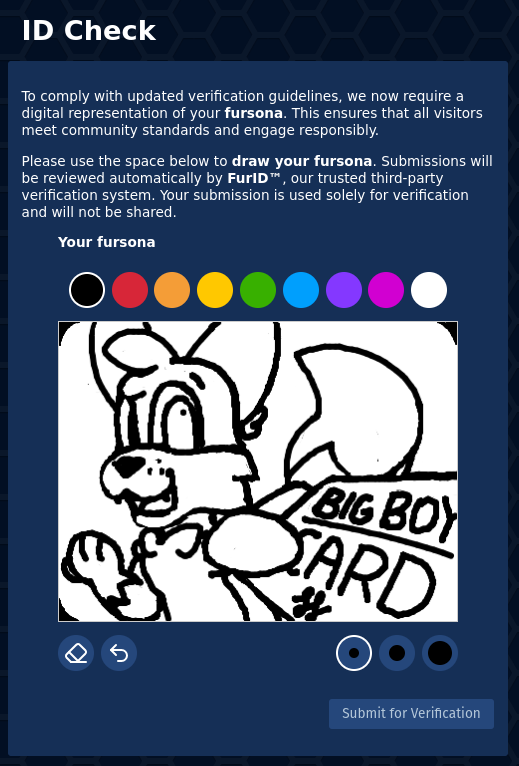 ID Check page which says "To comply with updated verification guidelines, we now require a digital representation of your fursona. This ensures that all visitors meet community standards and engage responsibly. Please use the space below to draw your fursona. Submissions will be reviewed automatically by FurlD™, our trusted third-party verification system. Your submission is used solely for verification and will not be shared."   Below is a picture of my sona. Foxfire, an anthro fox, looks your direction in a heavily foreshortened display. He extends his paw with a card right in front of you, which just says "big boy card". Foxfire smiles and appears amused.  The interface to draw is very crude, with only a couple colors and 3 brush sizes on a white canvas. Only black and white are used for my picture.