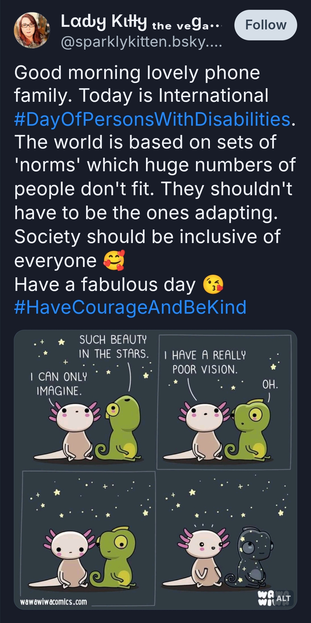 Good morning lovely phone family. Today is International #DayOfPersonsWithDisabilities.
The world is based on sets of 'norms' which huge numbers of people don't fit. They shouldn't have to be the ones adapting. Society should be inclusive of everyone 🥰
Have a fabulous day 😘 
#HaveCourageAndBeKind

Photo: Cartoon drawings of a conversation between an axolotl and a chameleon, looking up at the night sky. 
Chameleon says 'Such beauty in the stars.'
Axolotl says 'I can only imagine. I have a really poor vision.'
Chameleon says 'oh' and looks sad. 
Chameleon changes colour to look just like the sky and the axolotl is amazed.