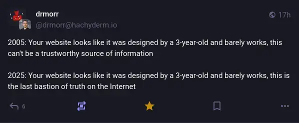 @drmorr@hachyderm.io on Mastodon: "2005: Your website looks like it was designed by a 3-year-old and barely works, this can't be a trustworthy source of information. 2025: Your website looks like it was designed by a 3-year-old and barely works, this is the last bastion of truth on the Internet."