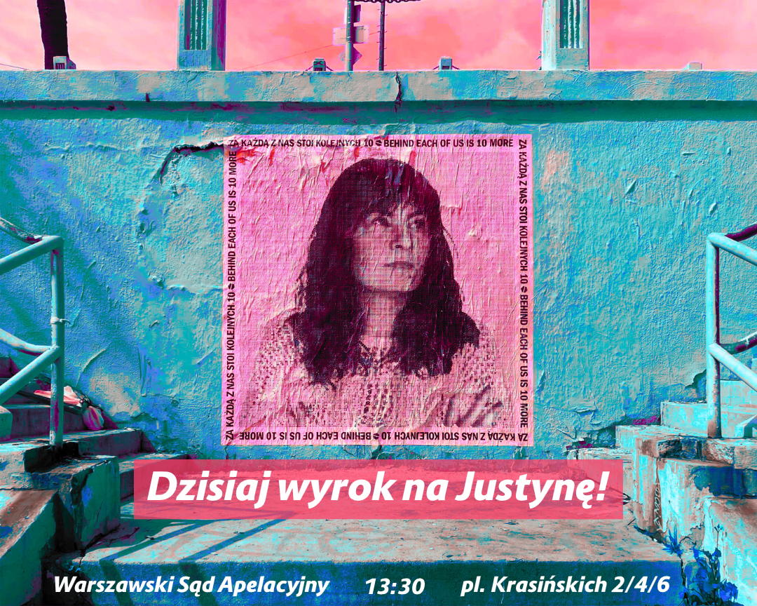 plakat z Justyną
ZA KAŻDĄ Z NAS STOI KOLEJNYCH 10 
BEHIND EACH OF US IS 10 MORE

Dzisiaj wyrok na Justynę!
Warszawski Sąd Apelacyjny 13:30 pl. Krasińskich 2/4/6