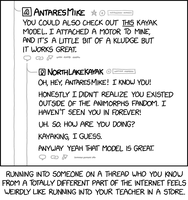 [A portion of a thread in an online forum is shown. It has one post and a reply to that post.]

[First post:]
[Stylized A avatar] AntaresMike
[To the right of AntaresMike's username are a grayed-out star, plus sign in a circle, and illegible text in a box.]You could also check out this kayak model. I attached a motor to mine, and it's a little but of a kludge but it works great.
[Below the first post are grayed-out icons of a word balloon, two links from a chain, an arrow, and illegible text.]
[Reply (indented with a line connecting from AntaresMike's reply to NorthLakeKayak's):][Cueball picture avatar] NorthLakeKayak[To the right of NorthLakeKayak's username are a grayed-out plus sign in a circle, and illegible text in a box.]Oh, hey, AntaresMike! I know you!Honestly I didn't realize you existed outside of the Animorphs fandom. I haven't seen you in forever!Uh. So. How are you doing?Kayaking, I guess.Anyway yeah that model is great.[Below the reply are grayed-out icons of a word balloon, two links from a chain, an arrow, and illegible text.][Bottom caption:]Running into someone on a thread who you know from a totally different part of the Internet feels weirdly like running into your teacher in a store.