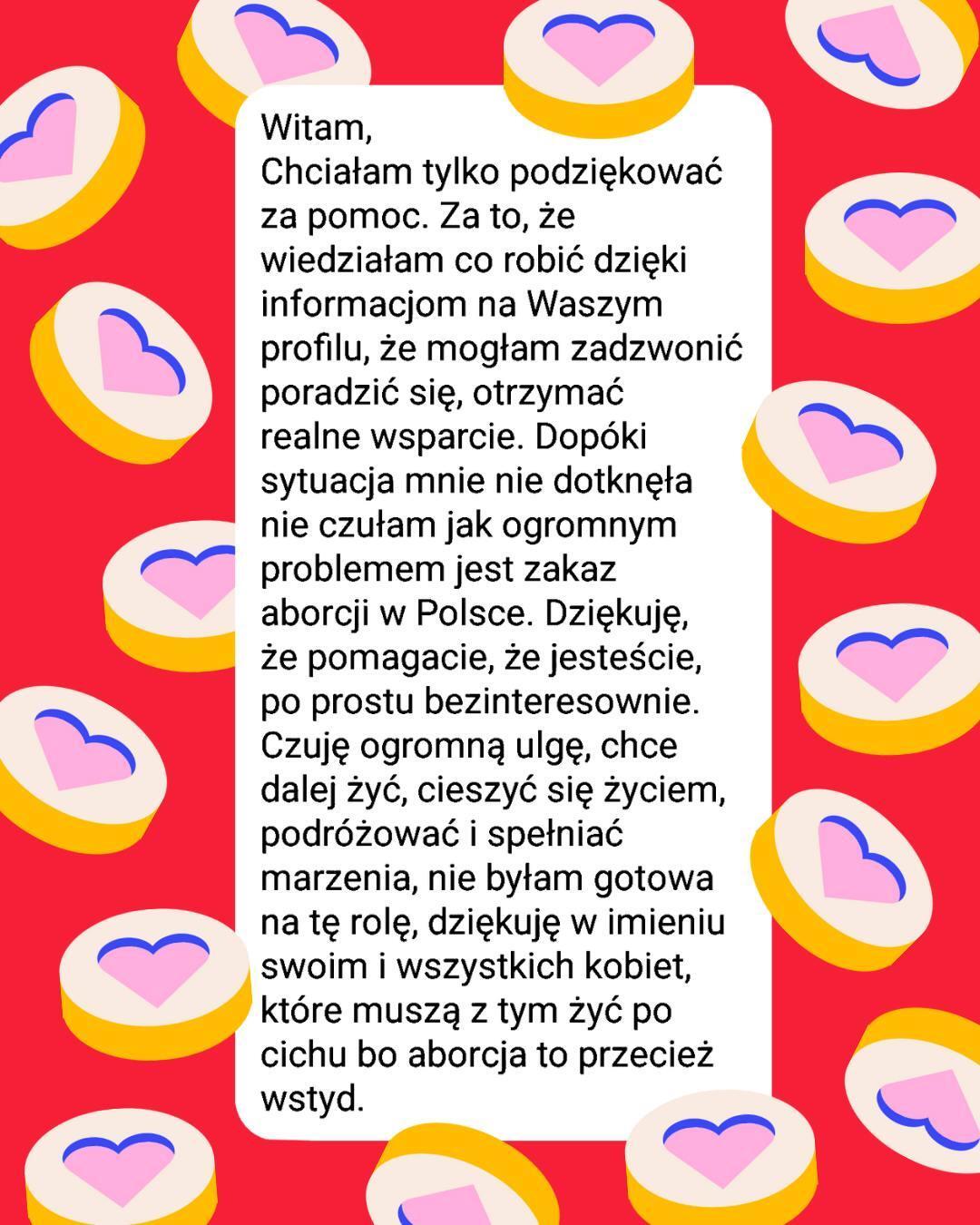 screen wiadomości:
Witam,
Chciałam tylko podziękować za pomoc. Za to, że wiedziałam co robić dzięki informacjom na Waszym profilu, że mogłam zadzwonić poradzić się, otrzymać realne wsparcie. Dopóki sytuacja mnie nie dotknęła nie czułam jak ogromnym problemem jest zakaz aborcji w Polsce. Dziękuję, że pomagacie, że jesteście, po prostu bezinteresownie. Czuję ogromną ulgę, chce dalej żyć, cieszyć się życiem, podróżować i spełniać marzenia, nie byłam gotowa na tę rolę, dziękuję w imieniu swoim i wszystkich kobiet, które muszą z tym żyć po cichu bo aborcja to przecież wstyd.