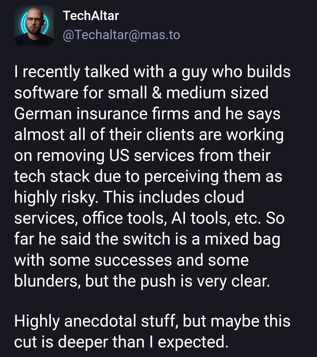 TechAltar post with the text:

I recently talked with a guy who builds software for small & medium sized German insurance firms and he says almost all of their clients are working on removing US services from their tech stack due to perceiving them as highly risky. This includes cloud services, office tools, AI tools, etc. So far he said the switch is a mixed bag with some successes and some blunders, but the push is very clear.

Highly anecdotal stuff, but maybe this cut is deeper than I expected.