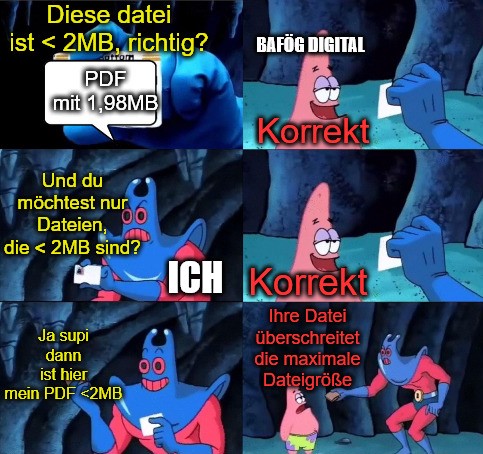 Comicstrip aus Spongebob mit dem Mantarochen und Patrick. Patrick nimmt hier die Rolle von Bafög Digital ein und das lyrische ich die Rolle des Mantarochen. Der Mantarochen hält Patrick eine Datei hin, die kleiner als 2 MB ist und fragt Patrick, ob diese kleiner als zwei MB ist. Patrick antwortet "Korrekt". Daraufhin fragt der Mantarochen: "Und du möchtest nur Dateien, die kleiner als zwei MB sind?". Patrick antwortet "Korrekt". Mantarochen: "Ja supi dann ist hier mein PDF kleiner als 2 MB". Patrick: "Ihre Datei überschreitet die maximale Dateigröße".