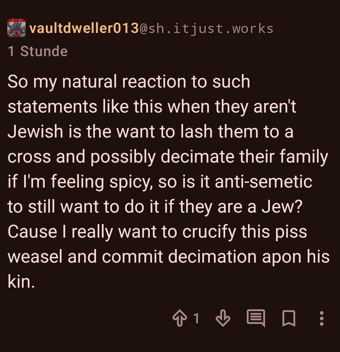 A screenshot of a lemmy comment. User vaultdweller013@sh.itjust.works writes: "So my natural reaction to such statements like this when they aren't Jewish is the want to lash them to a cross and possibly decimate their fa|ily if I'm feeling spicy, so is it anti-semetic to still want to do it if they are a Jew? Cause I really want to crucify this piss weasel and com|it decimation apon his kin."
