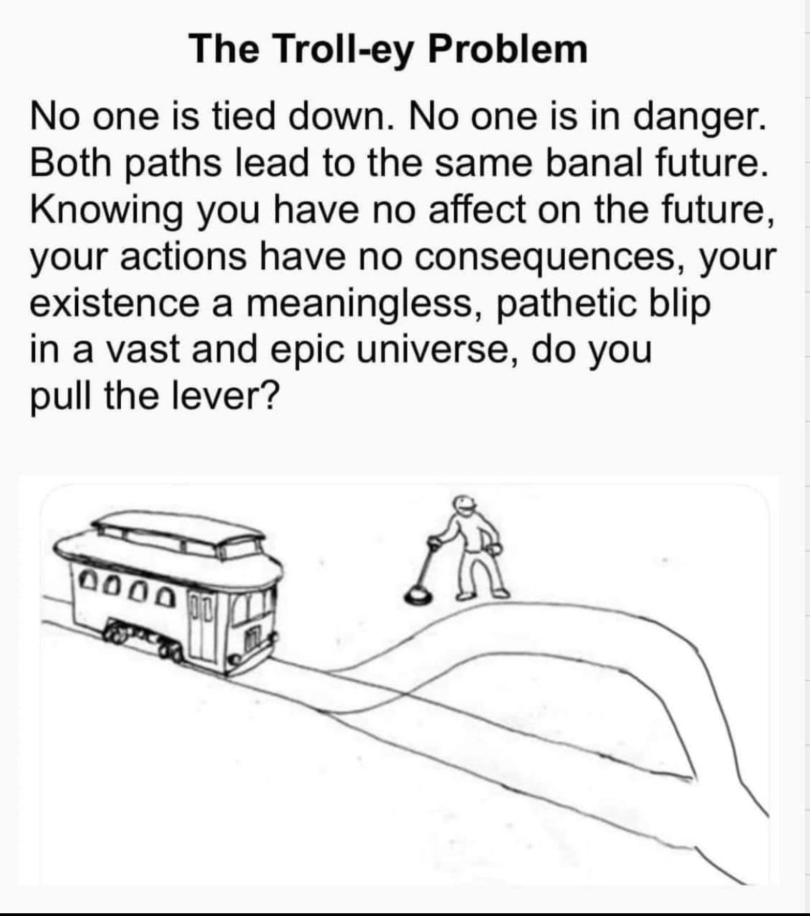 The classic imaage of the trolley poblem with the following text "The Troll-ey Problem No one is tied down. No one is in danger. Both paths lead to the same banal future. Knowing you have no affect on the future, your actions have no consequences, your existence a meaningless, pathetic blip in a vast and epic universe, do you pull the lever?"