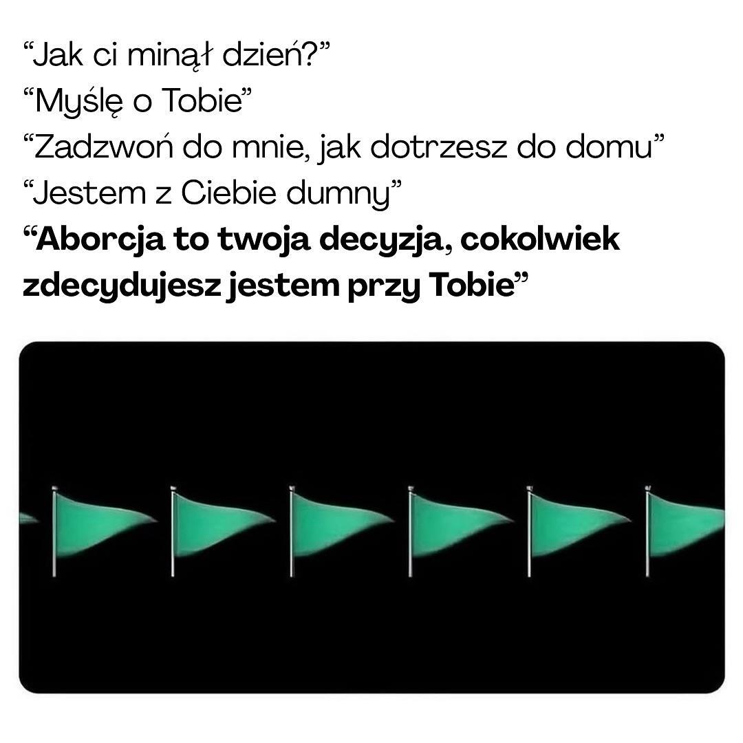
"Jak ci minął dzień?" "Myślę o Tobie❞
"Zadzwoń do mnie, jak dotrzesz do domu❞
"Jestem z Ciebie dumny"
"Aborcja to twoja decyzja, cokolwiek zdecydujesz jestem przy Tobie❞

obrazek zielonych flag