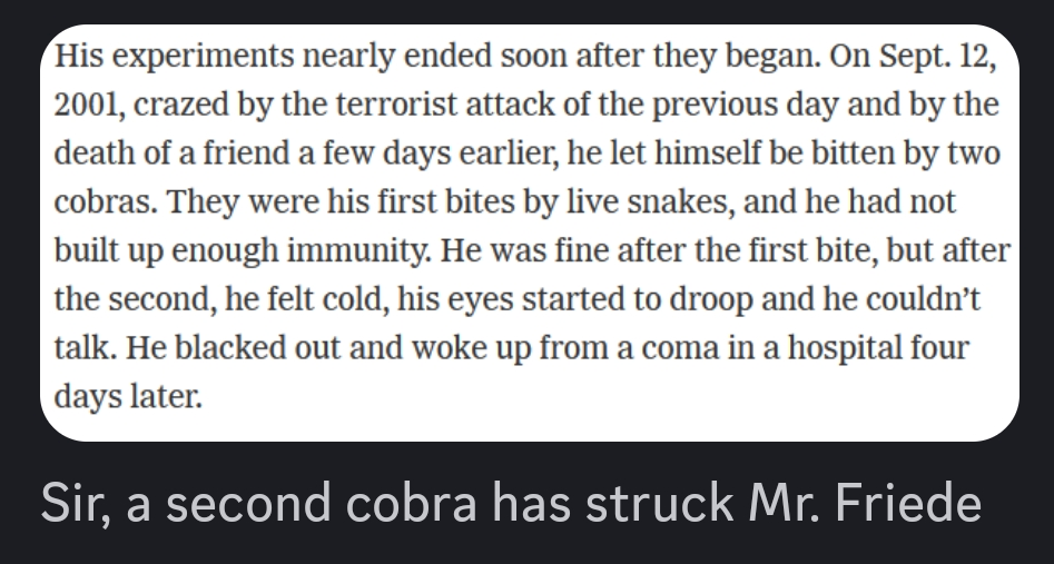 Screenshot from article: His experiments nearly ended soon after they began. On Sept. 12, 2001, crazed by the terrorist attack of the previous day and by the death of a friend a few days earlier, he let himself be bitten by two cobras. They were his first bites by live snakes, and he had not built up enough immunity. He was fine after the first bite, but after the second, he felt cold, his eyes started to droop and he couldn’t talk. He blacked out and woke up from a coma in a hospital four days later. / Discord comment: Sir, a second cobra has struck Mr. Friede
