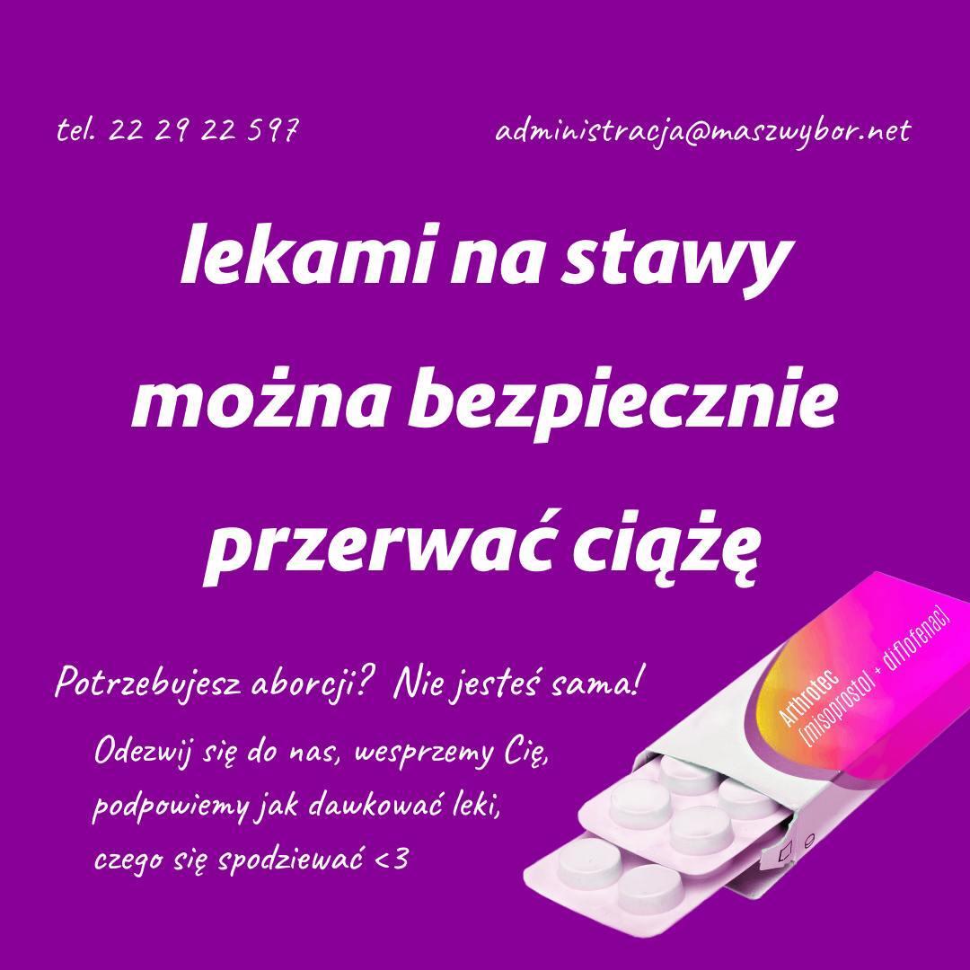 
tel. 22 29 22 597
administracja@maszwybor.net

lekami na stawy
można bezpiecznie
przerwać ciążę

Potrzebujesz aborcji? Nie jesteś sama!
Odezwij się do nas, wesprzemy Cię, podpowiemy jak dawkować leki,
czego się spodziewać <3

opakowanie leku:
Arthrotec
(misoprostol + diflofenac)