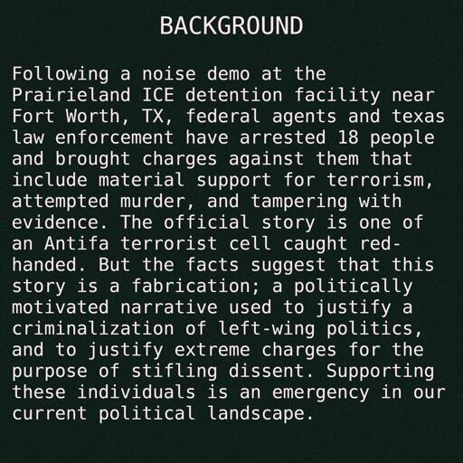 Following a noise demo at the Prairieland ICE detention facility near Fort Worth, TX, federal agents and texas law enforcement have arrested 18 people and brought charges against them that include material support for terrorism, attempted murder, and tampering with evidence. The official story is one of an Antifa terrorist cell caught red-handed. But the facts suggest that this story is a fabrication; a politically motivated narrative used to justify a criminalization of left-wing politics, and to justify extreme charges for the purpose of stifling dissent. Supporting these individuals is an emergency in our current political landscape.