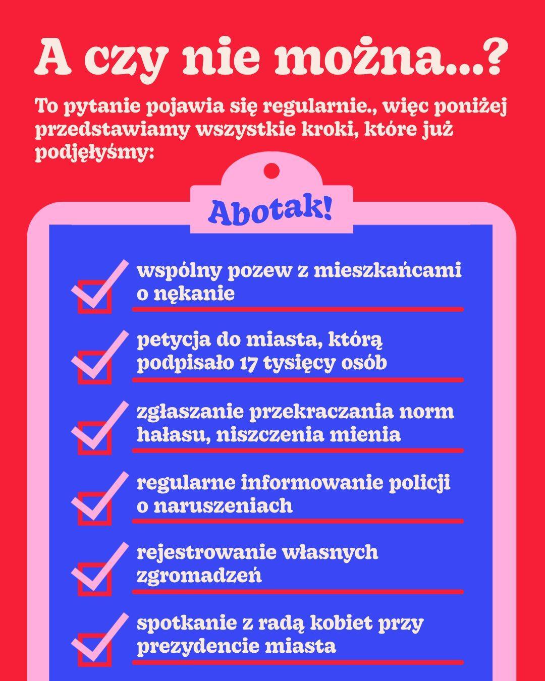 
A czy nie można...?
To pytanie pojawia się regularnie., więc poniżej przedstawiamy wszystkie kroki, które już
podjęłyśmy:
Abotak!
wspólny pozew z mieszkańcami
o nękanie
petycja do miasta, którą podpisało 17 tysięcy osób
zgłaszanie przekraczania norm hałasu, niszczenia mienia
regularne informowanie policji o naruszeniach
rejestrowanie własnych zgromadzeń
spotkanie z radą kobiet przy prezydencie miasta