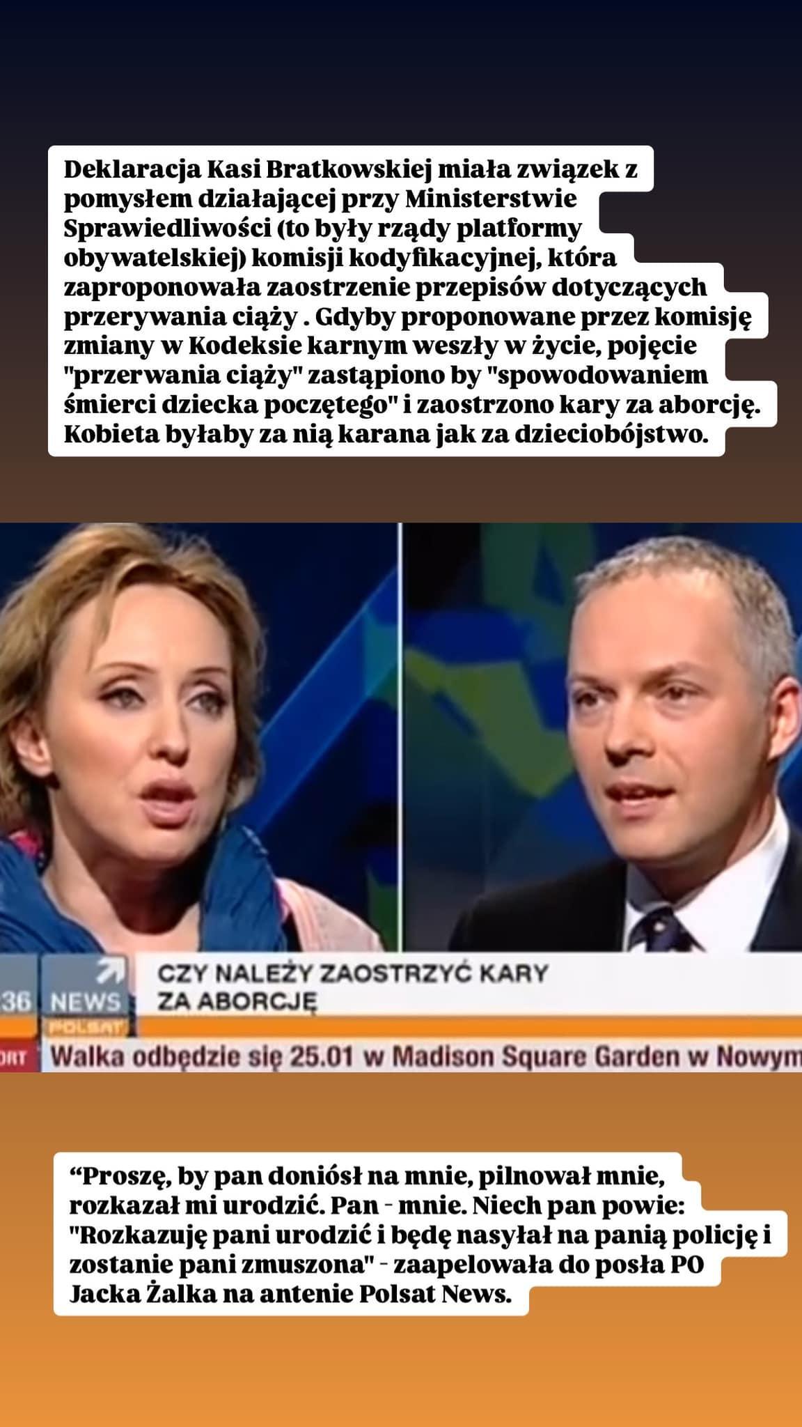 screen programu telewizyjnego na polsat news
CZY NALEŻY ZAOSTRZYĆ KARY ZA ABORCJĘ
POLSAT

Dopiski ADT:
Deklaracja Kasi Bratkowskiej miała związek z pomysłem działającej przy Ministerstwie Sprawiedliwości (to były rządy platformy obywatelskiej) komisji kodyfikacyjnej, która zaproponowała zaostrzenie przepisów dotyczących przerywania ciąży. Gdyby proponowane przez komisję zmiany w Kodeksie karnym weszły w życie, pojęcie "przerwania ciąży" zastąpiono by "spowodowaniem śmierci dziecka poczętego" i zaostrzono kary za aborcję. Kobieta byłaby za nią karana jak za dzieciobójstwo.

"Proszę, by pan doniósł na mnie, pilnował mnie, rozkazał mi urodzić. Pan - mnie. Niech pan powie: "Rozkazuję pani urodzić i będę nasyłał na panią policję i zostanie pani zmuszona" - zaapelowała do posła PO Jacka Żalka na antenie Polsat News.

