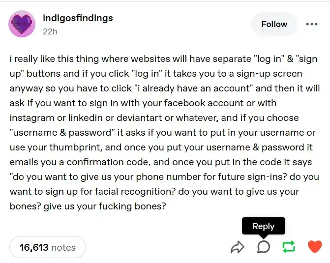 A tumblr post saying "i really like this thing where websites will have separate "log in" & "sign up" buttons and if you click "log in" it takes you to a sign-up screen anyway so you have to click "i already have an account" and then it will ask if you want to sign in with your facebook account or with instagram or linkedin or deviantart or whatever, and if you choose "username & password" it asks if you want to put in your username or use your thumbprint, and once you put your username & password it emails you a confirmation code, and once you put in the code it says "do you want to give us your phone number for future sign-ins? do you want to sign up for facial recognition? do you want to give us your bones? give us your fucking bones?"