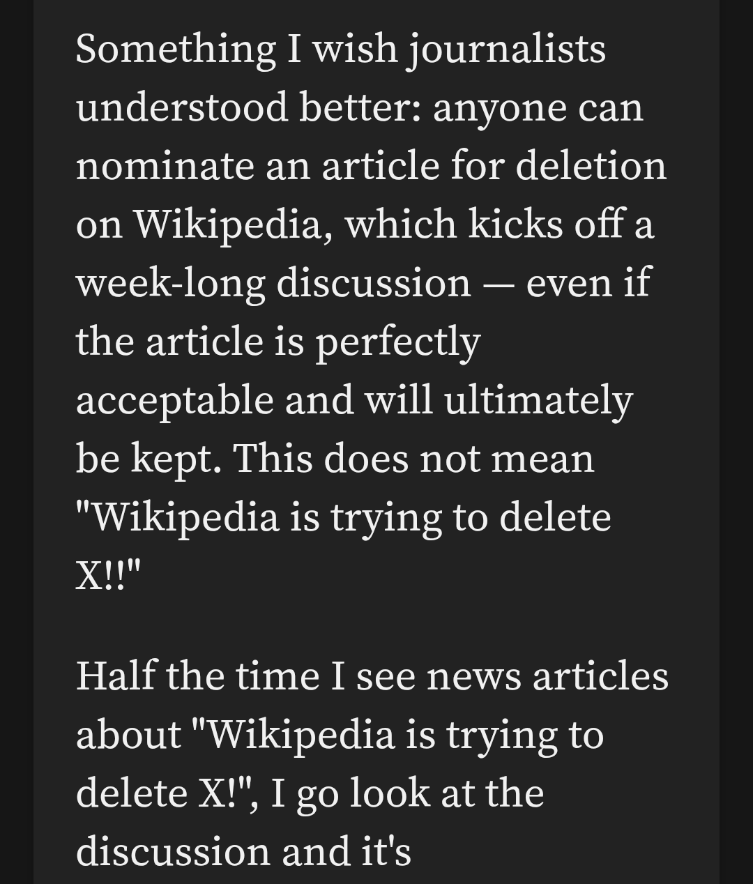 Something I wish journalists understood better: anyone can nominate an article for deletion on Wikipedia, which kicks off a week-long discussion — even if the article is perfectly acceptable and will ultimately be kept. This does not mean "Wikipedia is trying to delete X!!"

Half the time I see news articles about "Wikipedia is trying to delete X!", I go look at the discussion and it's