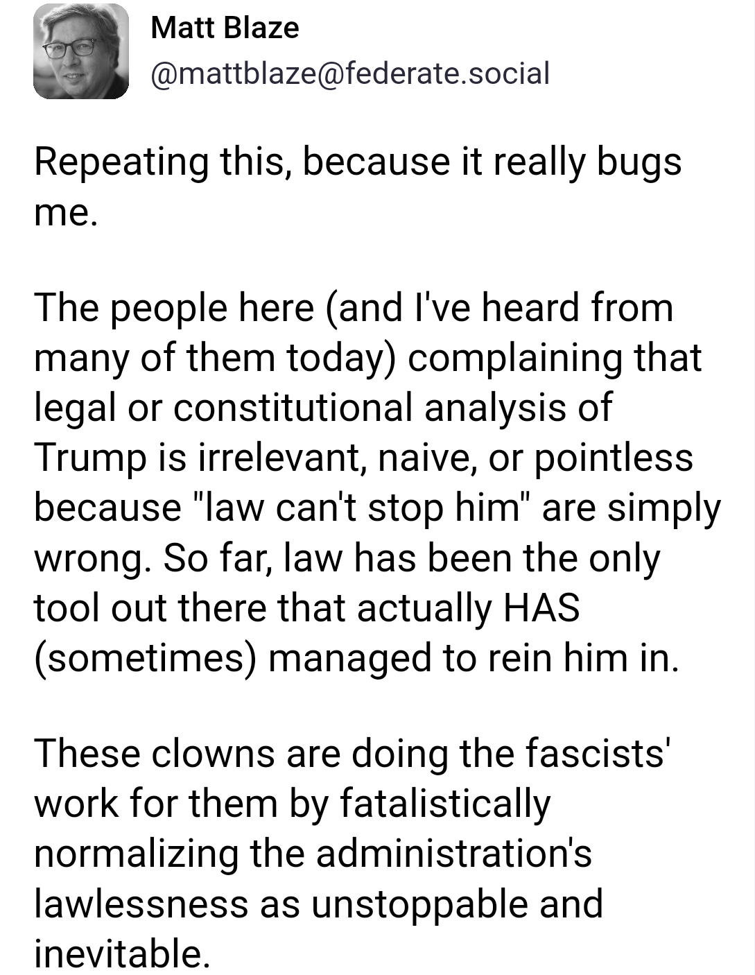 Repeating this, because it really bugs me.

The people here (and I've heard from many of them today) complaining that legal or constitutional analysis of Trump is irrelevant, naive, or pointless because "law can't stop him" are simply wrong. So far, law has been the only tool out there that actually HAS (sometimes) managed to rein him in.

These clowns are doing the fascists' work for them by fatalistically normalizing the administration's lawlessness as unstoppable and inevitable.