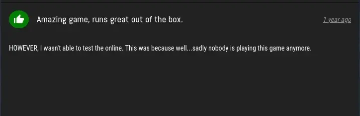 ProtonDB Review, saying: Amazing game, runs great out of the box. HOWEVER, I wasn't able to test the online. This was because well... sadly nobody is playing this game anymore.
