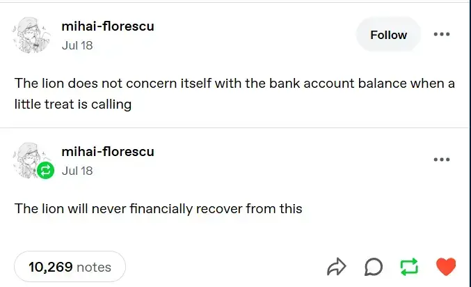 A tumblr post by mihai-florescu saying "The lion does not consern itself with the bank account balance when a little treat is calling". It has a reblog by the same person saying "The lion will never financially recover from this". Both the post and the reblog were posted on July 18. The post has 10,269 notes.