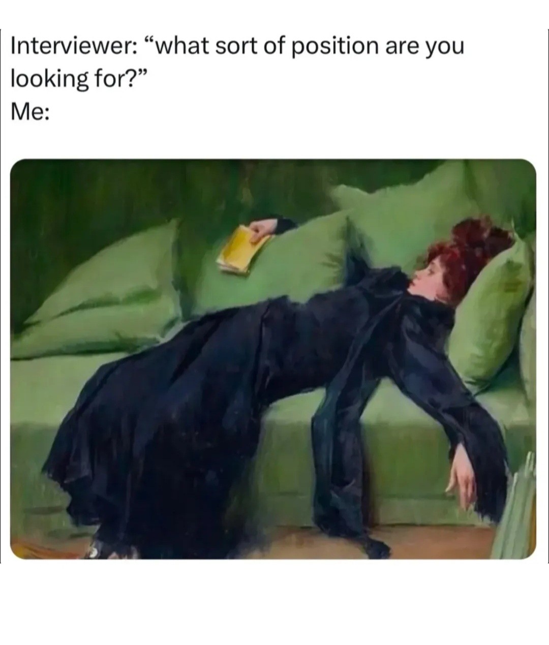 Meme format with the picture of what looks like an oil painting of a woman in black dress laying back luxuriously on a green couch with the text above it reading: "Interviewer: \"what sort of position are you looking for?\"\nMe:"