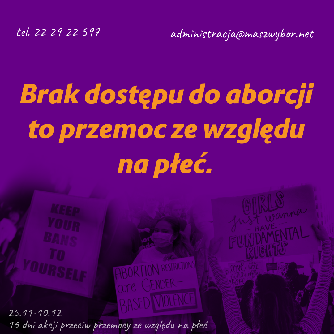 
tel. 22 29 22 597
administracja@maszwybor.net
Brak dostępu do aborcji to przemoc ze względu na płeć.

zdjęcia transparentów:
- KEEP YOUR BANS TO YOURSELF
- ABORTION RESTRICTIONS are GENDER- BASED VIOLENCE
- GIRLS Just wanna have FUNDAMENTAL RIGHTS

25.11-10.12 - 16 dni akcji przeciw przemocy ze względu na
płeć