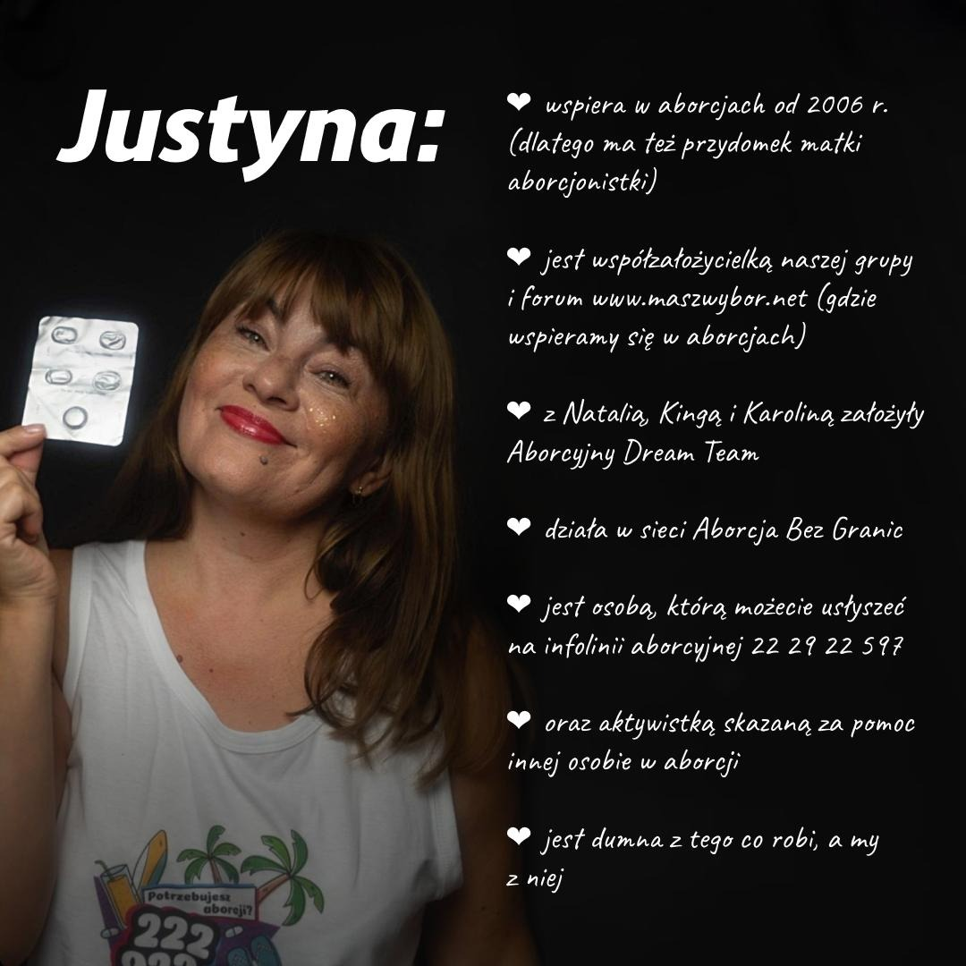 Zdjęcie Justyny

Justyna:
wspiera w aborcjach od 2006 r. (dlatego ma też przydomek matki aborcjonistki)

jest współzałożycielką naszej grupy i forum www.maszwybor.net (gdzie wspieramy się w aborcjach)

z Natalia Kingą i Karoliną założyły Aborcyjny Dream Team

działa w sieci Aborcja Bez Granic

jest osobą, którą możecie usłyszeć na infolinii aborcyjnej 22 29 22 597

oraz aktywistką skazaną za pomoc innej osobie w aborcji

jest dumna z tego co robi, a my z niej