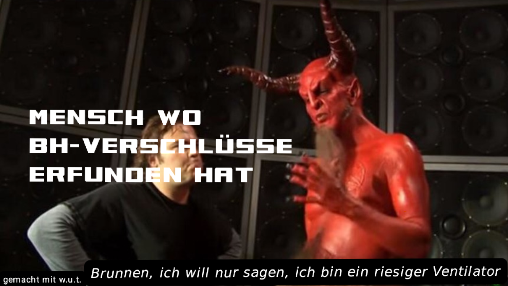 (Teufel-Ventilatoren-Format)
*Mensch wo BH-Verschlüsse erfunden hat*
Der Teufel: Brunnen, ich will nur sagen, ich bin ein riesiger Ventilator

gemacht mit Wut