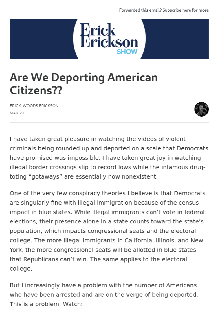 A screenshot of an E-mail from the Erick Erickson Show, titled, "Are We Deporting American Citizens??" which reads, "I have taken great pleasure in watching the videos of violent criminals being rounded up and deported on a scale that Democrats have promised was impossible. I have taken great joy in watching illegal border crossings slip to record lows while the infamous drug-toting “gotaways” are essentially now nonexistent.  One of the very few conspiracy theories I believe is that Democrats are singularly fine with illegal immigration because of the census impact in blue states. While illegal immigrants can’t vote in federal elections, their presence alone in a state counts toward the state’s population, which impacts congressional seats and the electoral college. The more illegal immigrants in California, Illinois, and New York, the more congressional seats will be allotted in blue states that Republicans can’t win. The same applies to the electoral college.  But I increasingly have a problem with the number of Americans who have been arrested and are on the verge of being deported. This is a problem."