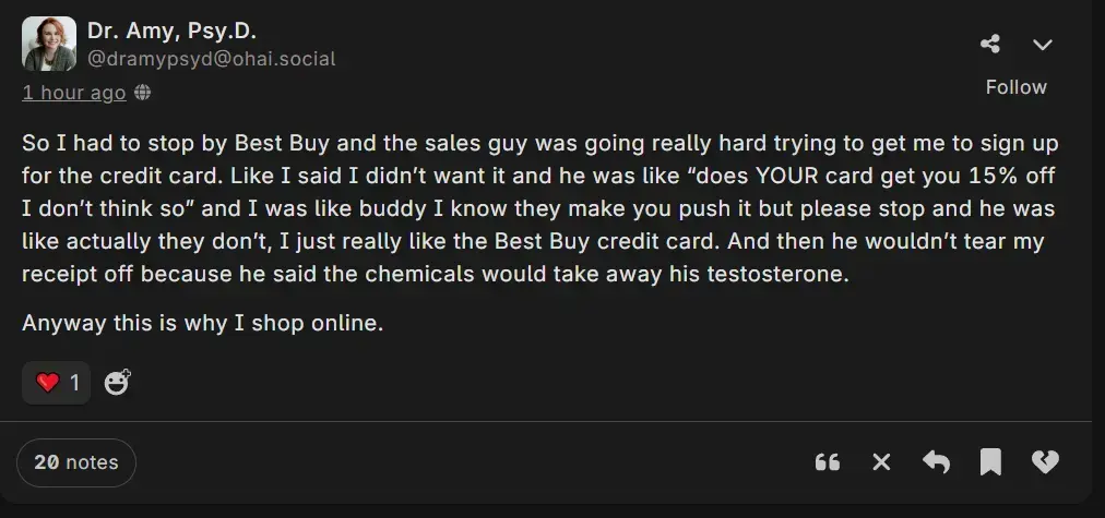 A post by Dr. Amy Psy.D. @dramypsyd@ohai.social saying: So I had to stop by Best Buy and the sales guy was going really hard trying to get me to sign up for the credit card. Like I said I didn’t want it and he was like “does YOUR card get you 15% off I don’t think so” and I was like buddy I know they make you push it but please stop and he was like actually they don’t, I just really like the Best Buy credit card. And then he wouldn’t tear my receipt off because he said the chemicals would take away his testosterone.  Anyway this is why I shop online. 